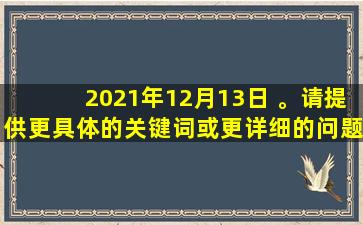 2021年12月13日 。请提供更具体的关键词或更详细的问题，以便我更好地为您提供帮助。